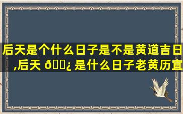 后天是个什么日子是不是黄道吉日,后天 🌿 是什么日子老黄历宜忌